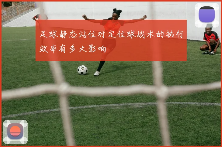 足球静态站位对定位球战术的执行效率有多大影响